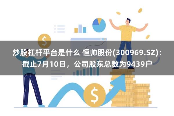 炒股杠杆平台是什么 恒帅股份(300969.SZ)：截止7月10日，公司股东总数为9439户