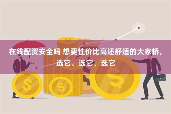 在线配资安全吗 想要性价比高还舒适的大家轿，选它、选它、选它