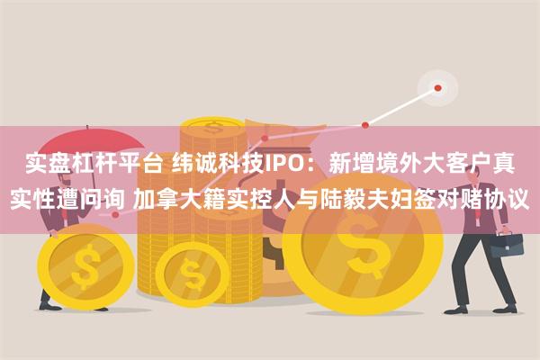 实盘杠杆平台 纬诚科技IPO：新增境外大客户真实性遭问询 加拿大籍实控人与陆毅夫妇签对赌协议