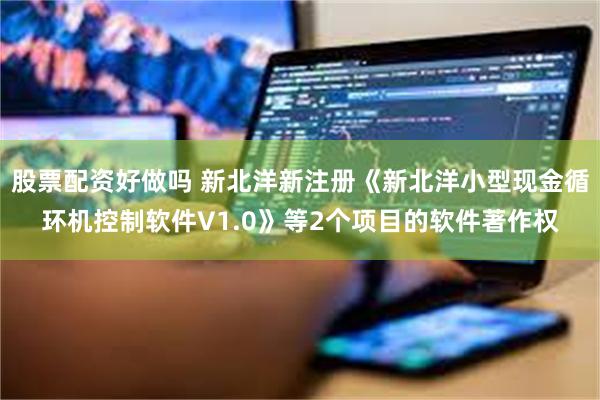 股票配资好做吗 新北洋新注册《新北洋小型现金循环机控制软件V1.0》等2个项目的软件著作权