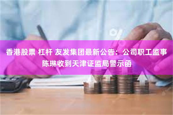 香港股票 杠杆 友发集团最新公告：公司职工监事陈琳收到天津证监局警示函