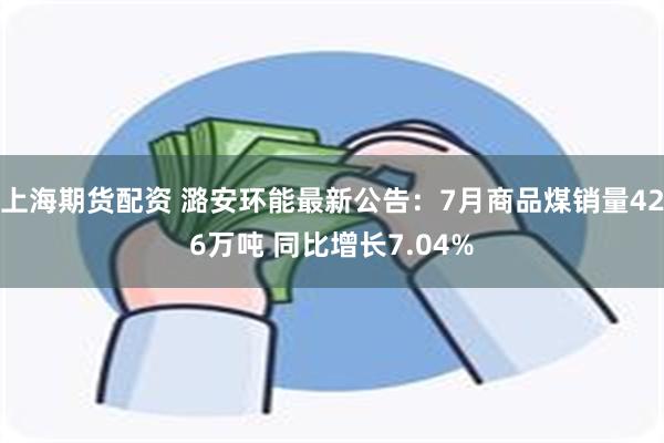 上海期货配资 潞安环能最新公告：7月商品煤销量426万吨 同比增长7.04%