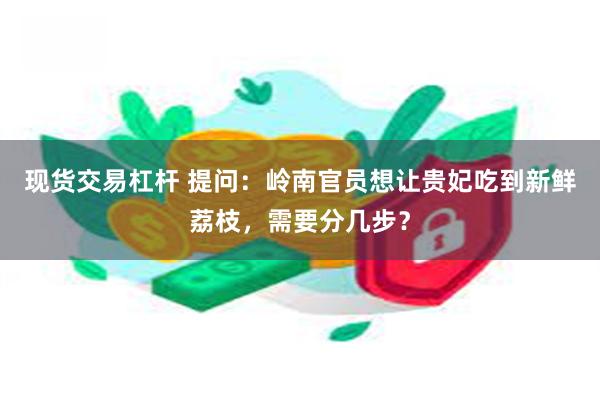 现货交易杠杆 提问：岭南官员想让贵妃吃到新鲜荔枝，需要分几步？