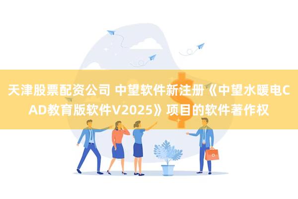 天津股票配资公司 中望软件新注册《中望水暖电CAD教育版软件V2025》项目的软件著作权