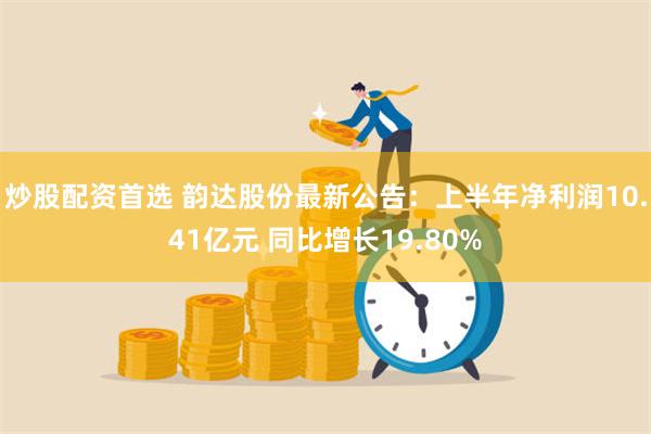 炒股配资首选 韵达股份最新公告：上半年净利润10.41亿元 同比增长19.80%