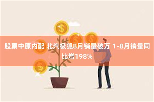 股票中原内配 北汽极狐8月销量破万 1-8月销量同比增198%