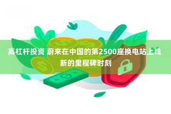 高杠杆投资 蔚来在中国的第2500座换电站上线 新的里程碑时刻