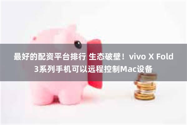 最好的配资平台排行 生态破壁！vivo X Fold3系列手机可以远程控制Mac设备