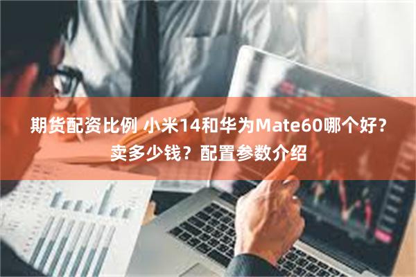 期货配资比例 小米14和华为Mate60哪个好？卖多少钱？配置参数介绍