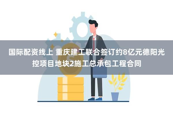 国际配资线上 重庆建工联合签订约8亿元德阳光控项目地块2施工总承包工程合同