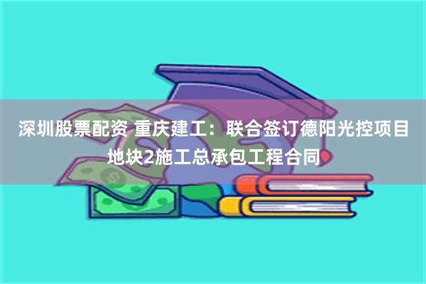 深圳股票配资 重庆建工：联合签订德阳光控项目地块2施工总承包工程合同