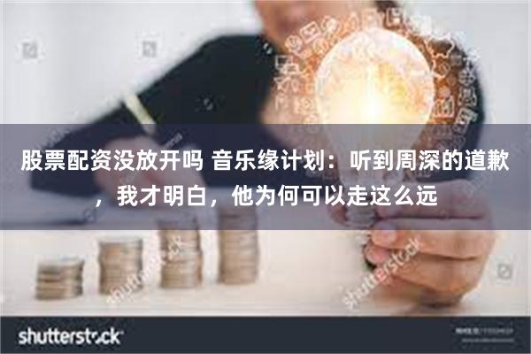 股票配资没放开吗 音乐缘计划：听到周深的道歉，我才明白，他为何可以走这么远