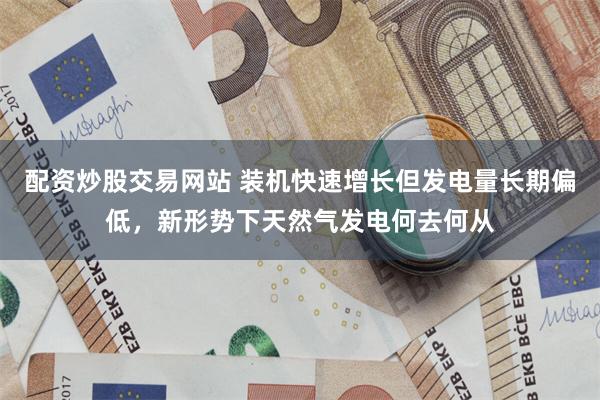 配资炒股交易网站 装机快速增长但发电量长期偏低，新形势下天然气发电何去何从