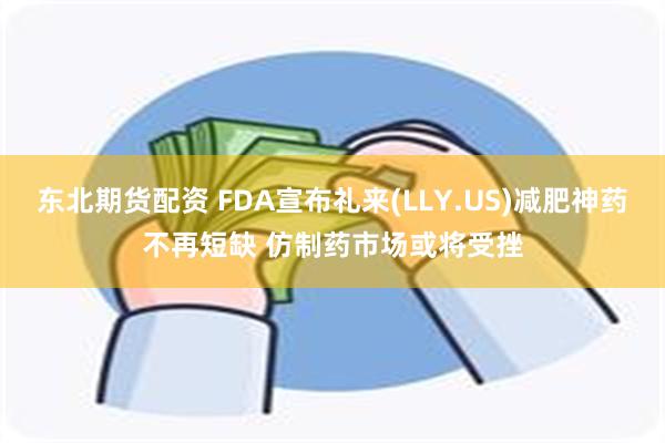 东北期货配资 FDA宣布礼来(LLY.US)减肥神药不再短缺 仿制药市场或将受挫