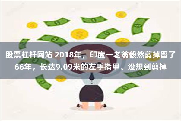 股票杠杆网站 2018年，印度一老翁毅然剪掉留了66年，长达9.09米的左手指甲。没想到剪掉