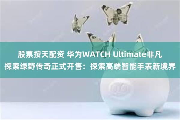 股票按天配资 华为WATCH Ultimate非凡探索绿野传奇正式开售：探索高端智能手表新境界