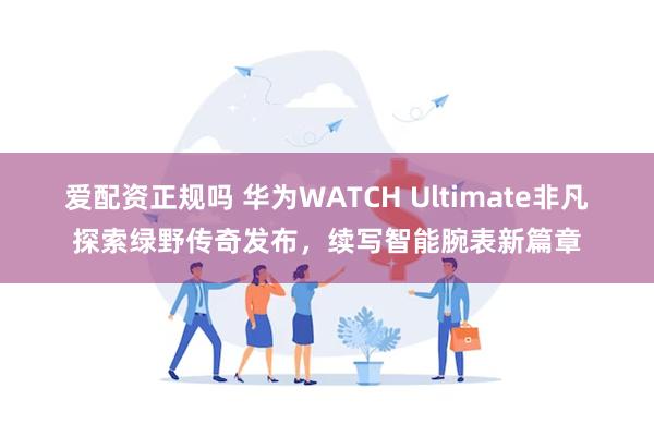 爱配资正规吗 华为WATCH Ultimate非凡探索绿野传奇发布，续写智能腕表新篇章