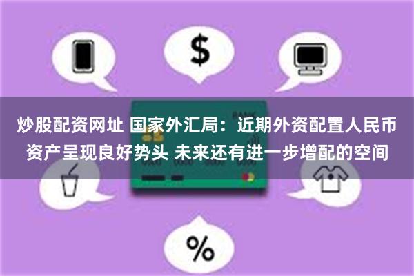 炒股配资网址 国家外汇局：近期外资配置人民币资产呈现良好势头 未来还有进一步增配的空间