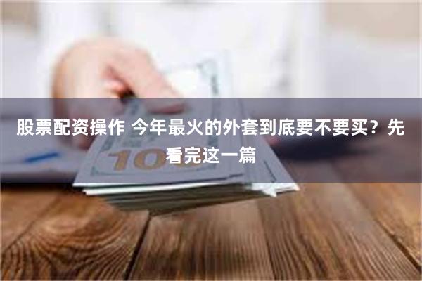 股票配资操作 今年最火的外套到底要不要买？先看完这一篇