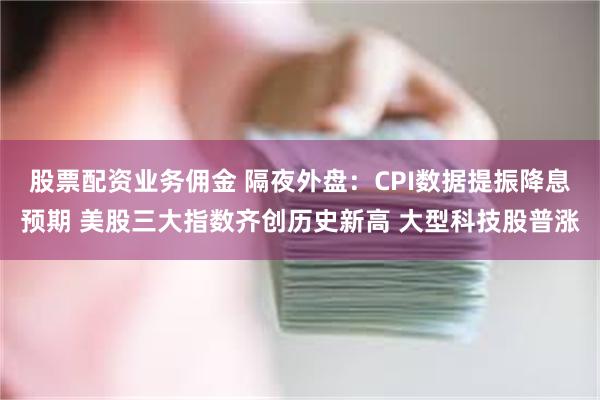 股票配资业务佣金 隔夜外盘：CPI数据提振降息预期 美股三大指数齐创历史新高 大型科技股普涨