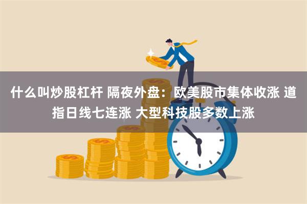 什么叫炒股杠杆 隔夜外盘：欧美股市集体收涨 道指日线七连涨 大型科技股多数上涨