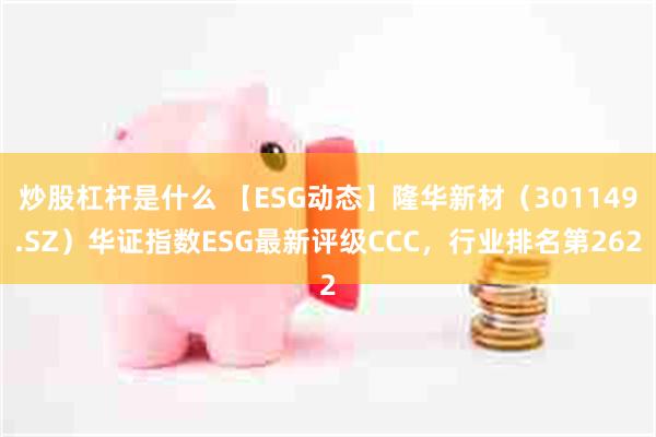 炒股杠杆是什么 【ESG动态】隆华新材（301149.SZ）华证指数ESG最新评级CCC，行业排名第262