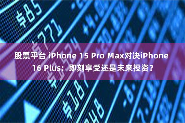 股票平台 iPhone 15 Pro Max对决iPhone 16 Plus：即刻享受还是未来投资？