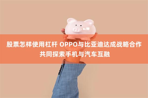 股票怎样使用杠杆 OPPO与比亚迪达成战略合作 共同探索手机与汽车互融