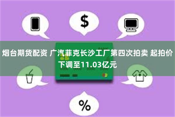 烟台期货配资 广汽菲克长沙工厂第四次拍卖 起拍价下调至11.03亿元