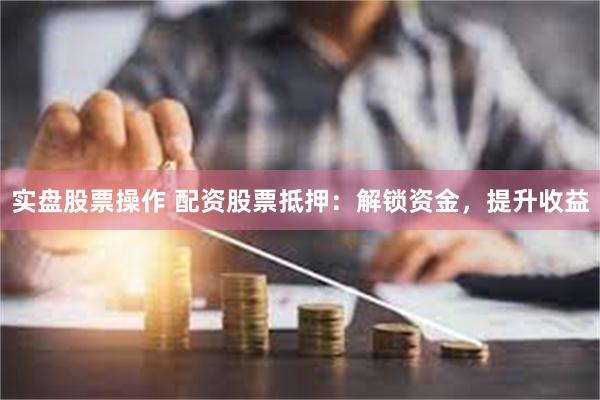 实盘股票操作 配资股票抵押：解锁资金，提升收益