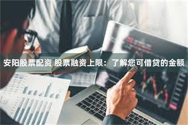 安阳股票配资 股票融资上限：了解您可借贷的金额