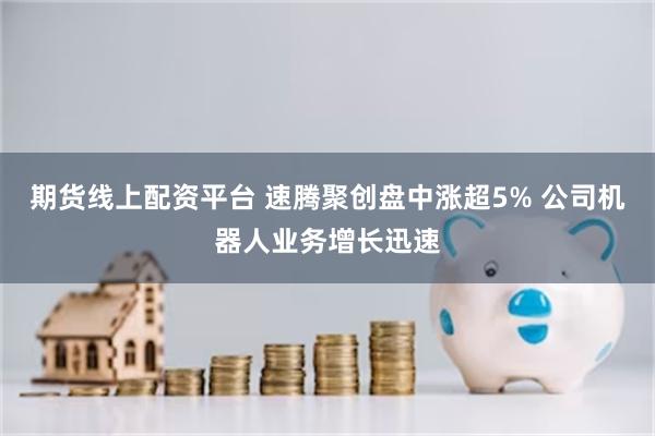 期货线上配资平台 速腾聚创盘中涨超5% 公司机器人业务增长迅速