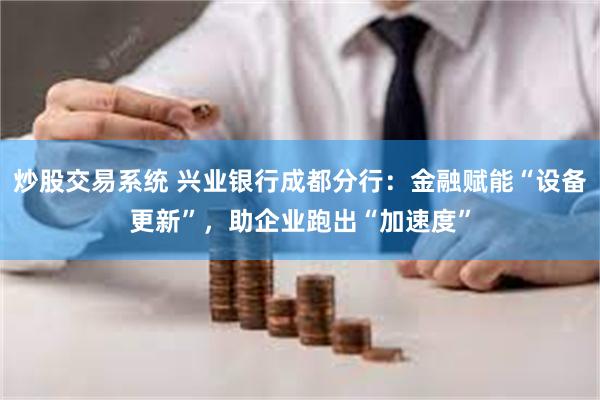 炒股交易系统 兴业银行成都分行：金融赋能“设备更新”，助企业跑出“加速度”