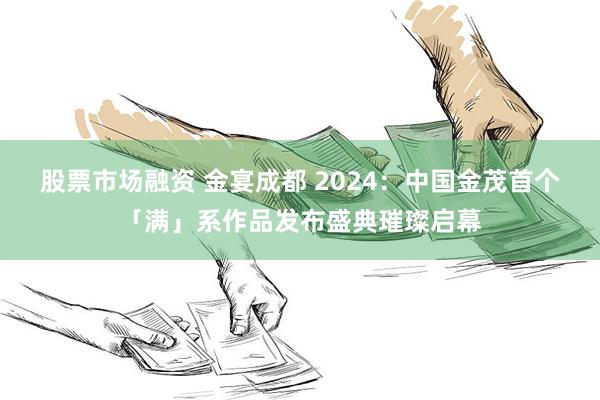 股票市场融资 金宴成都 2024：中国金茂首个「满」系作品发布盛典璀璨启幕