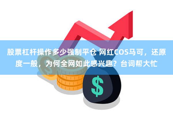 股票杠杆操作多少强制平仓 网红COS马可，还原度一般，为何全网如此感兴趣？台词帮大忙