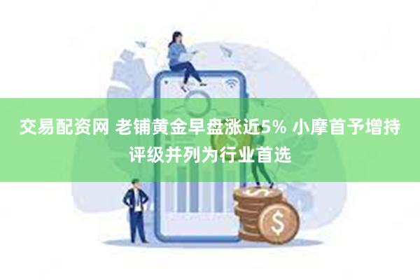 交易配资网 老铺黄金早盘涨近5% 小摩首予增持评级并列为行业首选