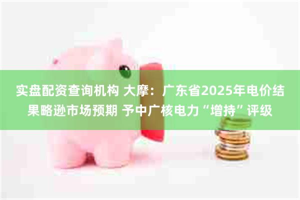 实盘配资查询机构 大摩：广东省2025年电价结果略逊市场预期 予中广核电力“增持”评级