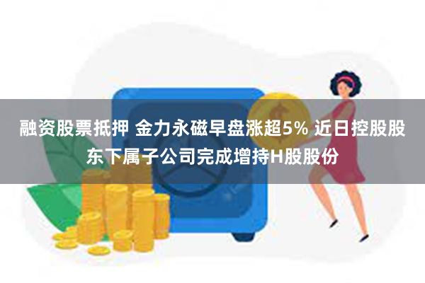 融资股票抵押 金力永磁早盘涨超5% 近日控股股东下属子公司完成增持H股股份