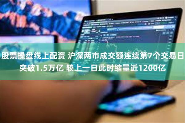 股票操盘线上配资 沪深两市成交额连续第7个交易日突破1.5万亿 较上一日此时缩量近1200亿