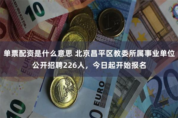 单票配资是什么意思 北京昌平区教委所属事业单位公开招聘226人，今日起开始报名