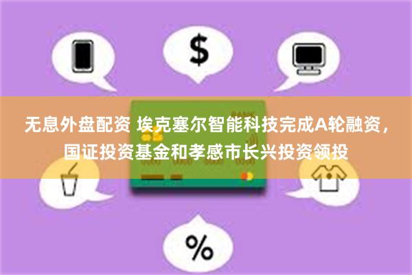 无息外盘配资 埃克塞尔智能科技完成A轮融资，国证投资基金和孝感市长兴投资领投