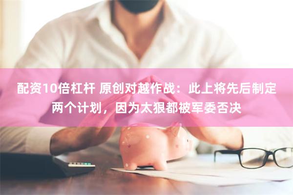 配资10倍杠杆 原创对越作战：此上将先后制定两个计划，因为太狠都被军委否决