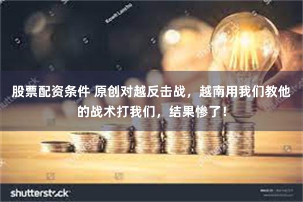 股票配资条件 原创对越反击战，越南用我们教他的战术打我们，结果惨了！