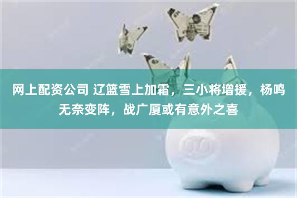 网上配资公司 辽篮雪上加霜，三小将增援，杨鸣无奈变阵，战广厦或有意外之喜