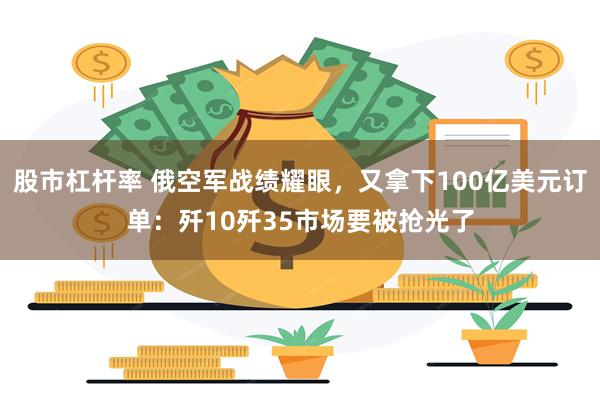 股市杠杆率 俄空军战绩耀眼，又拿下100亿美元订单：歼10歼35市场要被抢光了