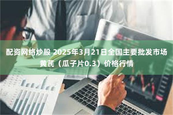 配资网络炒股 2025年3月21日全国主要批发市场黄芪（瓜子片0.3）价格行情