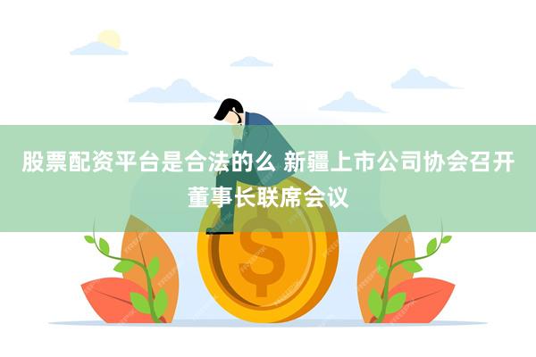 股票配资平台是合法的么 新疆上市公司协会召开董事长联席会议