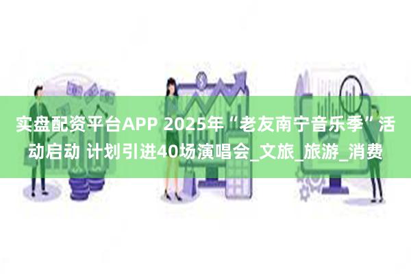 实盘配资平台APP 2025年“老友南宁音乐季”活动启动 计划引进40场演唱会_文旅_旅游_消费
