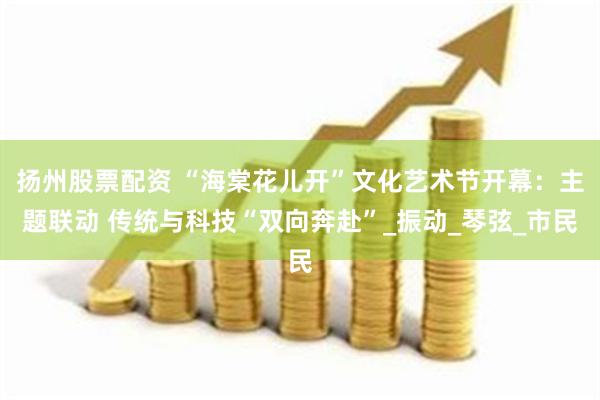 扬州股票配资 “海棠花儿开”文化艺术节开幕：主题联动 传统与科技“双向奔赴”_振动_琴弦_市民