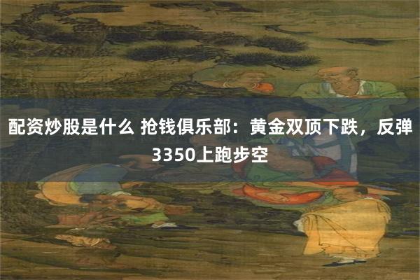 配资炒股是什么 抢钱俱乐部：黄金双顶下跌，反弹3350上跑步空